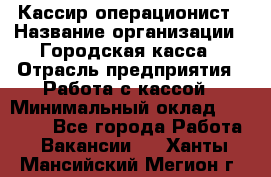 Кассир-операционист › Название организации ­ Городская касса › Отрасль предприятия ­ Работа с кассой › Минимальный оклад ­ 12 500 - Все города Работа » Вакансии   . Ханты-Мансийский,Мегион г.